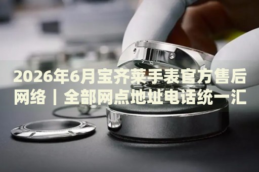 2026年6月宝齐莱手表官方售后网络｜全部网点地址电话统一汇总