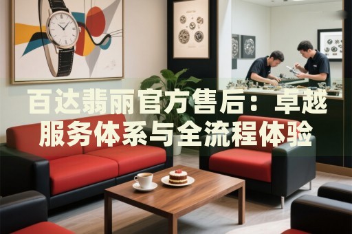 百达翡丽官方售后：卓越服务体系与全流程体验