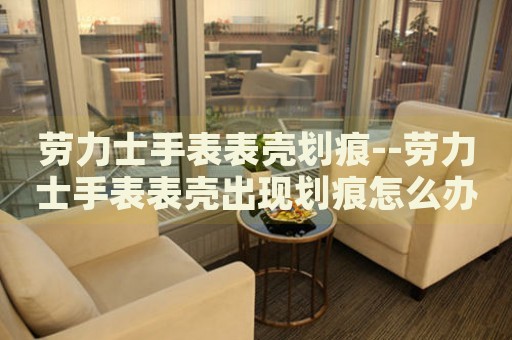劳力士手表表壳划痕--劳力士手表表壳出现划痕怎么办