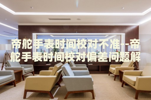 帝舵手表时间校对不准--帝舵手表时间校对偏差问题解析