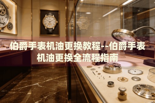 伯爵手表机油更换教程--伯爵手表机油更换全流程指南