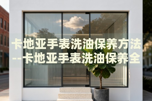 卡地亚手表洗油保养方法--卡地亚手表洗油保养全攻略