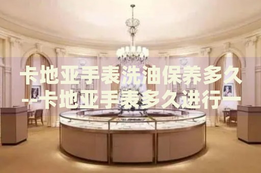 卡地亚手表洗油保养多久--卡地亚手表多久进行一次洗油保养