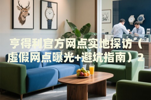 亨得利官方网点实地探访（虚假网点曝光+避坑指南）2026最新权威